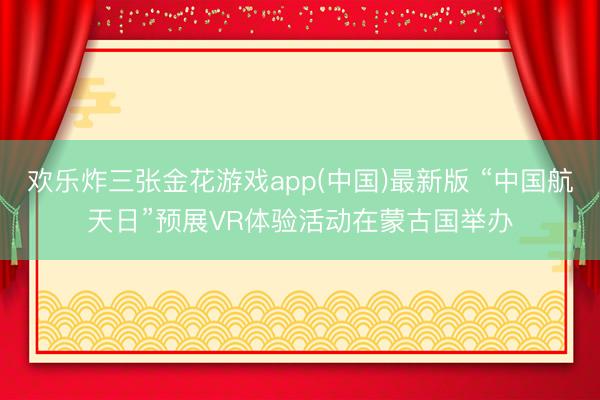 欢乐炸三张金花游戏app(中国)最新版 “中国航天日”预展VR体验活动在蒙古国举办