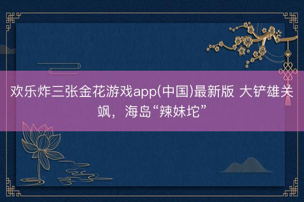 欢乐炸三张金花游戏app(中国)最新版 大铲雄关飒，海岛“辣妹坨”