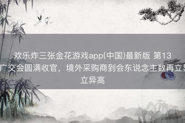 欢乐炸三张金花游戏app(中国)最新版 第139届广交会圆满收官,境外采购商到会东说念主数再立异高