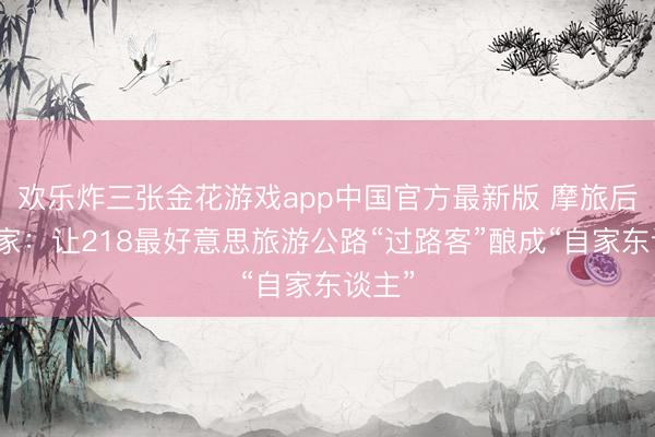 欢乐炸三张金花游戏app中国官方最新版 摩旅后生之家:让218最好意思旅游公路“过路客”酿成“自家东谈主”