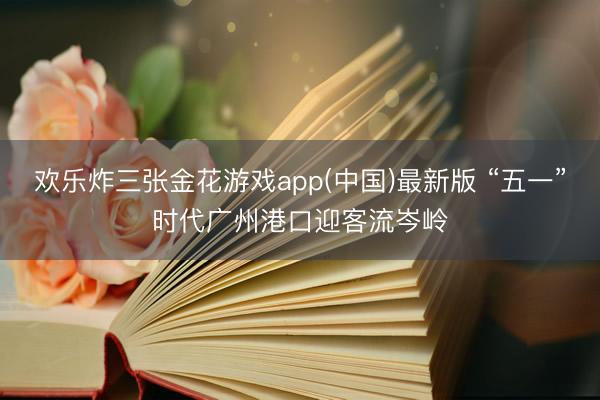 欢乐炸三张金花游戏app(中国)最新版 “五一”时代广州港口迎客流岑岭