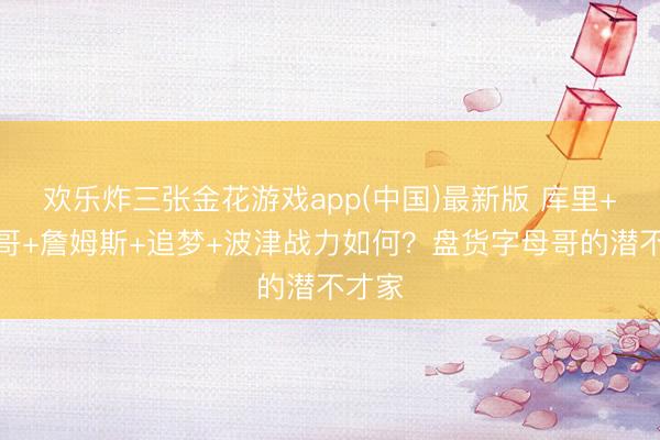 欢乐炸三张金花游戏app(中国)最新版 库里+字母哥+詹姆斯+追梦+波津战力如何？盘货字母哥的潜不才家