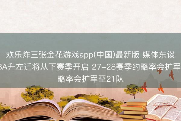 欢乐炸三张金花游戏app(中国)最新版 媒体东谈主：CBA升左迁将从下赛季开启 27-28赛季约略率会扩军至21队
