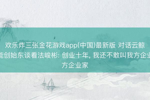 欢乐炸三张金花游戏app(中国)最新版 对话云鲸智能创始东谈看法峻彬: 创业十年， 我还不敢叫我方企业家